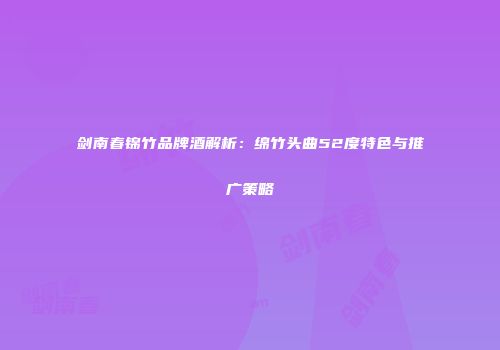 剑南春锦竹品牌酒解析：绵竹头曲52度特色与推广策略
