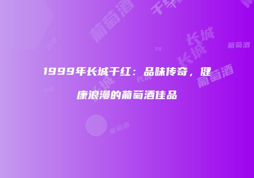 1999年长城干红：品味传奇，健康浪漫的葡萄酒佳品