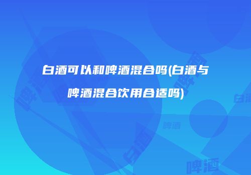 白酒可以和啤酒混合吗(白酒与啤酒混合饮用合适吗)