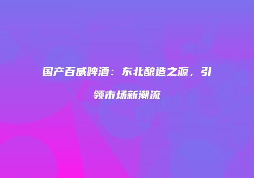国产百威啤酒：东北酿造之源，引领市场新潮流
