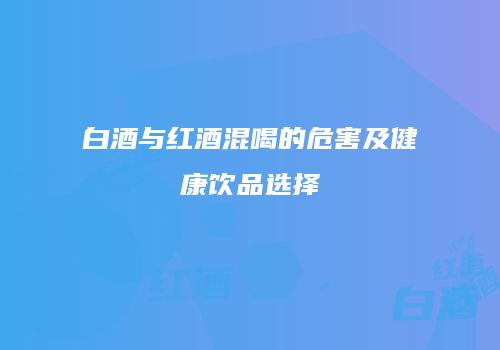 白酒与红酒混喝的危害及健康饮品选择
