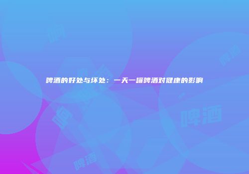 啤酒的好处与坏处：一天一罐啤酒对健康的影响