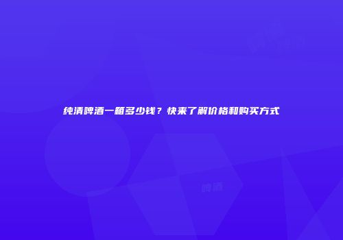 纯清啤酒一箱多少钱？快来了解价格和购买方式