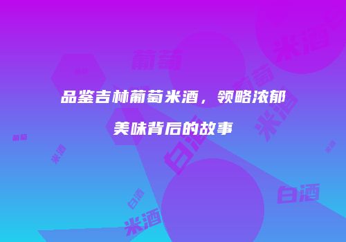 品鉴吉林葡萄米酒，领略浓郁美味背后的故事