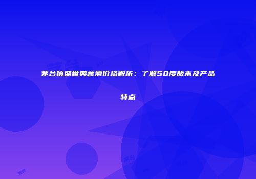 茅台镇盛世典藏酒价格解析：了解50度版本及产品特点