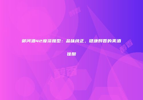 御河酒42度淡雅型：品味纯正，健康醇香的美酒佳酿