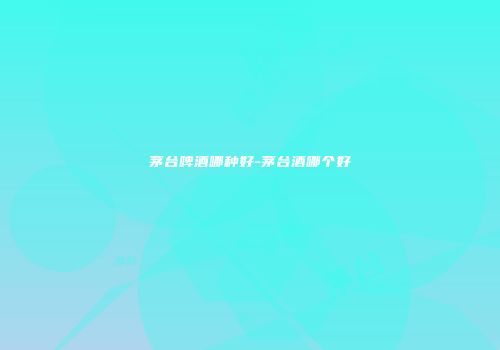 茅台啤酒哪种好-茅台酒哪个好