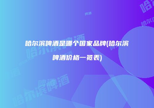 哈尔滨啤酒是哪个国家品牌(哈尔滨啤酒价格一览表)