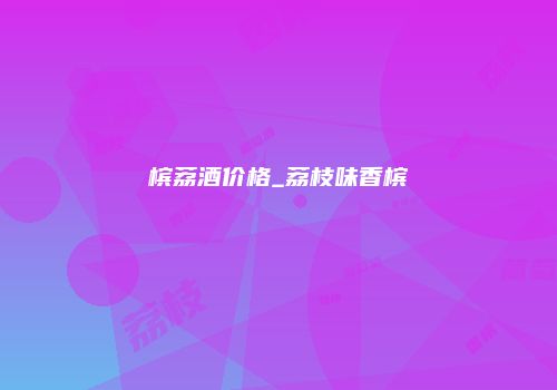 槟荔酒价格_荔枝味香槟