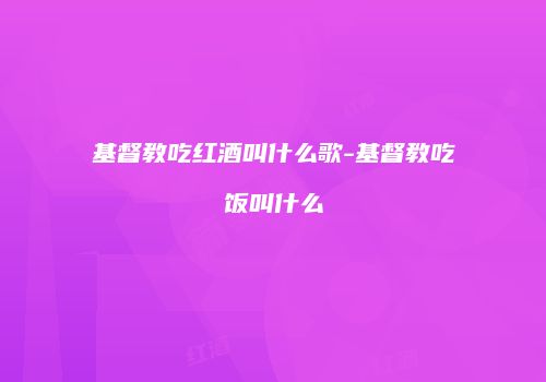 基督教吃红酒叫什么歌-基督教吃饭叫什么