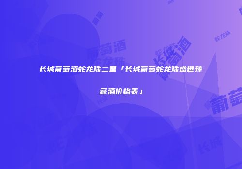 长城葡萄酒蛇龙珠二星「长城葡萄蛇龙珠盛世臻藏酒价格表」