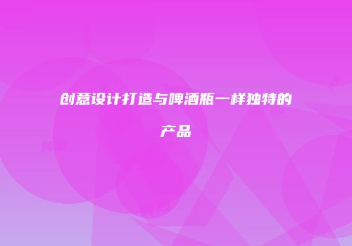 创意设计打造与啤酒瓶一样独特的产品