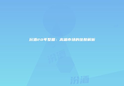 汾酒20年整箱：高端市场的佳酿解析