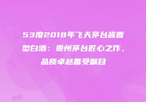 53度2018年飞天茅台酱香型白酒：贵州茅台匠心之作，品质卓越备受瞩目