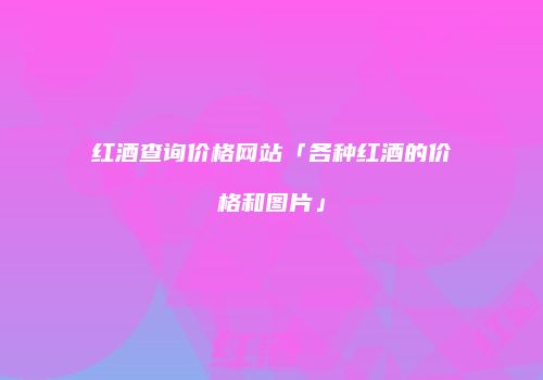 红酒查询价格网站「各种红酒的价格和图片」