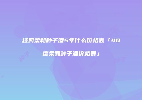 经典柔和种子酒5年什么价格表「40度柔和种子酒价格表」