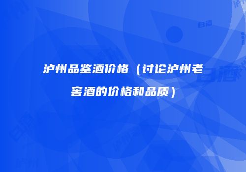 泸州品鉴酒价格（讨论泸州老窖酒的价格和品质）