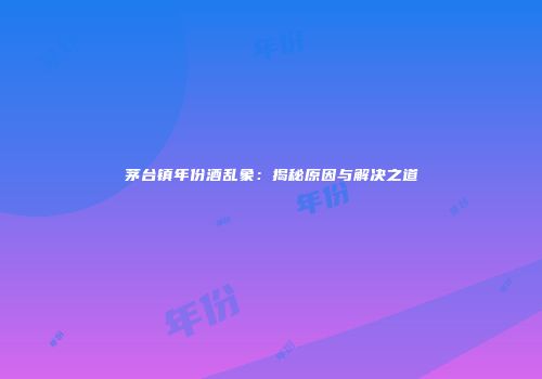 茅台镇年份酒乱象：揭秘原因与解决之道