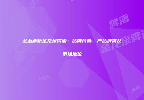 全面解析金龙泉啤酒：品牌背景、产品种类及市场地位