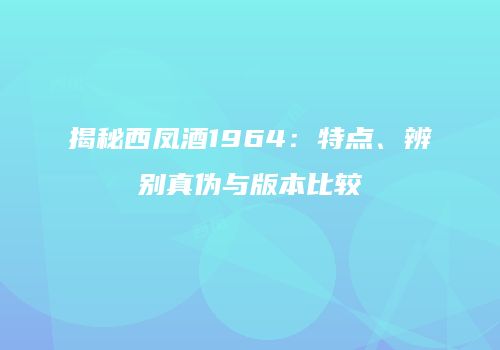 揭秘西凤酒1964：特点、辨别真伪与版本比较