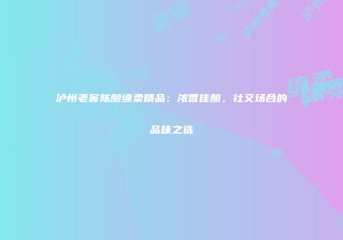 泸州老窖陈酿绵柔精品：浓香佳酿，社交场合的品味之选