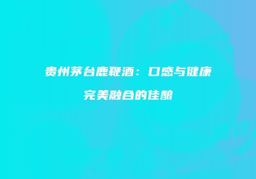 贵州茅台鹿鞭酒：口感与健康完美融合的佳酿