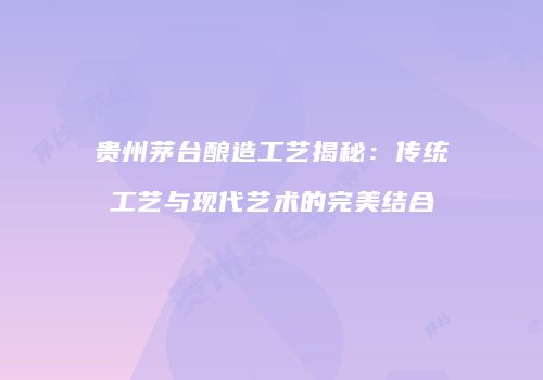 贵州茅台酿造工艺揭秘：传统工艺与现代艺术的完美结合