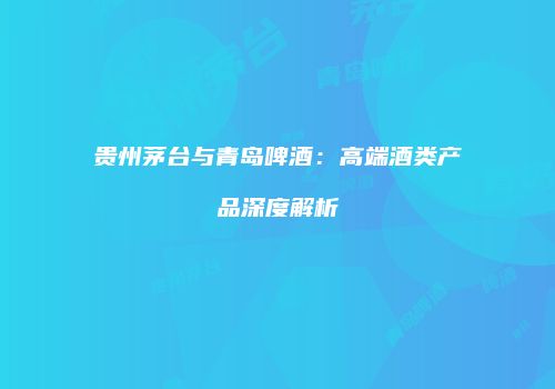 贵州茅台与青岛啤酒：高端酒类产品深度解析