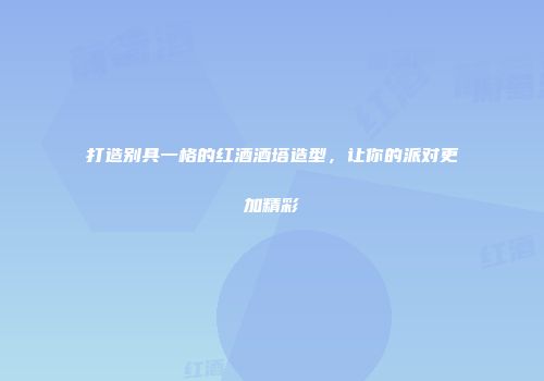 打造别具一格的红酒酒塔造型，让你的派对更加精彩