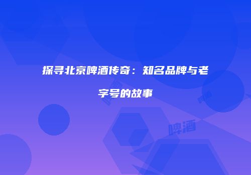 探寻北京啤酒传奇：知名品牌与老字号的故事