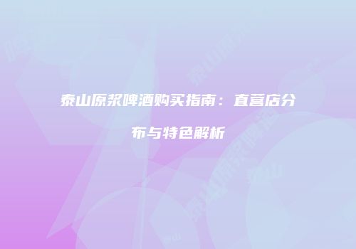 泰山原浆啤酒购买指南：直营店分布与特色解析