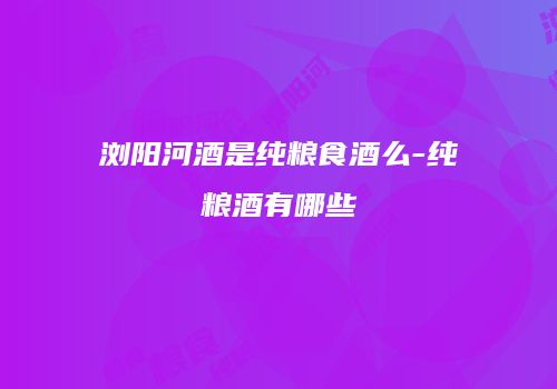 浏阳河酒是纯粮食酒么-纯粮酒有哪些
