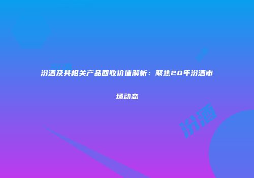 汾酒及其相关产品回收价值解析：聚焦20年汾酒市场动态
