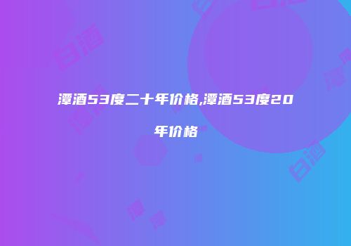 潭酒53度二十年价格,潭酒53度20年价格