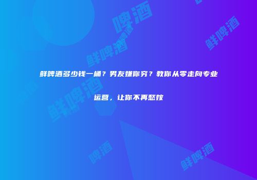 鲜啤酒多少钱一桶？男友嫌你穷？教你从零走向专业运营，让你不再愁嫁