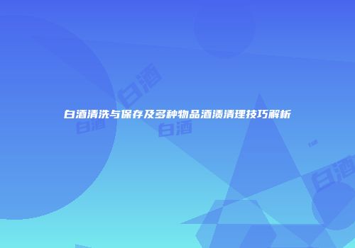 白酒清洗与保存及多种物品酒渍清理技巧解析