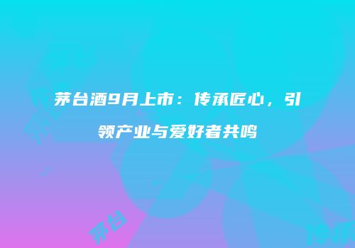 茅台酒9月上市：传承匠心，引领产业与爱好者共鸣