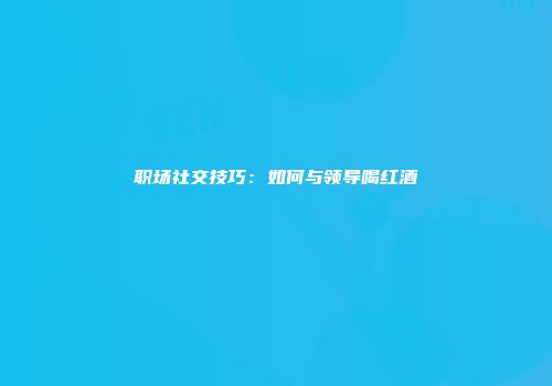 职场社交技巧：如何与领导喝红酒