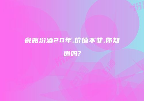 瓷瓶汾酒20年,价值不菲,你知道吗?