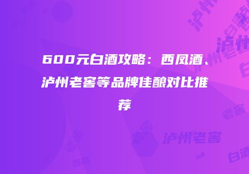 600元白酒攻略：西凤酒、泸州老窖等品牌佳酿对比推荐