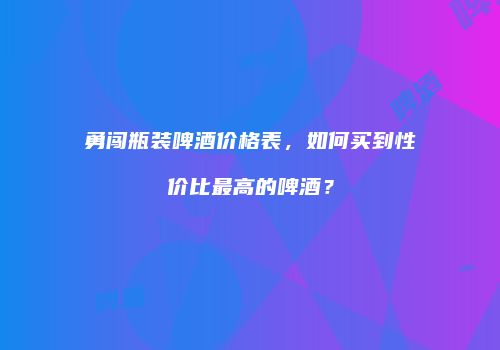 勇闯瓶装啤酒价格表，如何买到性价比最高的啤酒？