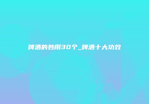 啤酒的妙用30个_啤酒十大功效