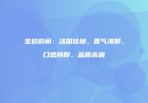 宝韵韵丽：法国佳酿，香气浓郁，口感醇厚，品质高端