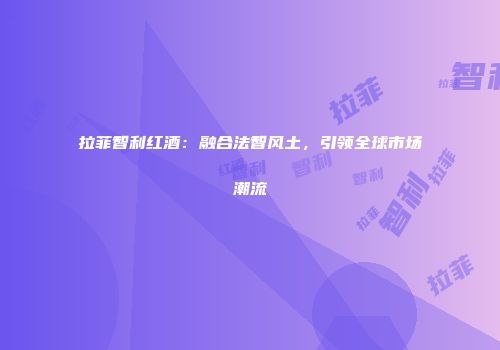 拉菲智利红酒：融合法智风土，引领全球市场潮流