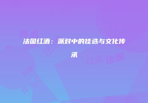 法国红酒：派对中的佳选与文化传承