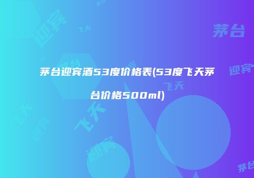 茅台迎宾酒53度价格表(53度飞天茅台价格500ml)