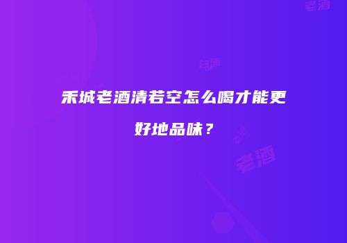 禾城老酒清若空怎么喝才能更好地品味？