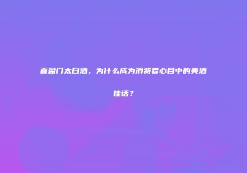 喜盈门太白酒，为什么成为消费者心目中的美酒佳话？