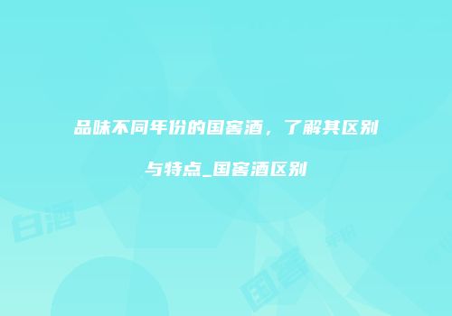 品味不同年份的国窖酒，了解其区别与特点_国窖酒区别