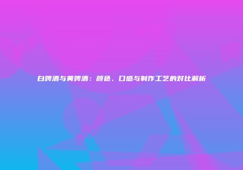 白啤酒与黄啤酒：颜色、口感与制作工艺的对比解析